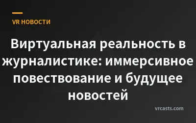Виртуальная реальность в журналистике: иммерсивное повествование и будущее новостей