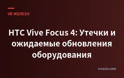 HTC Vive Focus 4: Утечки и ожидаемые обновления оборудования