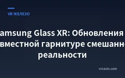Samsung Glass XR: Обновления о совместной гарнитуре смешанной реальности