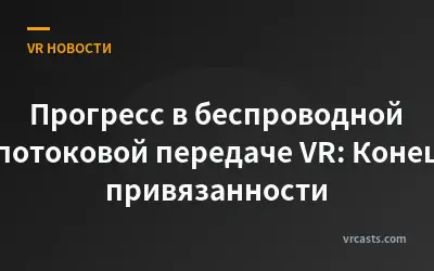 Прогресс в беспроводной потоковой передаче VR: Конец привязанности