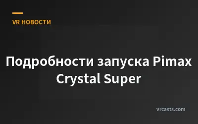 Подробности запуска Pimax Crystal Super