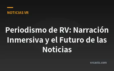 Periodismo de RV: Narración Inmersiva y el Futuro de las Noticias